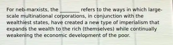 For neb-marxists, the ________ refers to the ways in which large-scale multinational corporations, in conjunction with the wealthiest states, have created a new type of imperialism that expands the wealth to the rich (themselves) while continually weakening the economic development of the poor.