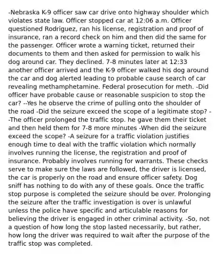 -Nebraska K-9 officer saw car drive onto highway shoulder which violates state law. Officer stopped car at 12:06 a.m. Officer questioned Rodriguez, ran his license, registration and proof of insurance, ran a record check on him and then did the same for the passenger. Officer wrote a warning ticket, returned their documents to them and then asked for permission to walk his dog around car. They declined. 7-8 minutes later at 12:33 another officer arrived and the K-9 officer walked his dog around the car and dog alerted leading to probable cause search of car revealing methamphetamine. Federal prosecution for meth. -Did officer have probable cause or reasonable suspicion to stop the car? --Yes he observe the crime of pulling onto the shoulder of the road -Did the seizure exceed the scope of a legitimate stop? --The officer prolonged the traffic stop. he gave them their ticket and then held them for 7-8 more minutes -When did the seizure exceed the scope? -A seizure for a traffic violation justifies enough time to deal with the traffic violation which normally involves running the license, the registration and proof of insurance. Probably involves running for warrants. These checks serve to make sure the laws are followed, the driver is licensed, the car is properly on the road and ensure officer safety. Dog sniff has nothing to do with any of these goals. Once the traffic stop purpose is completed the seizure should be over. Prolonging the seizure after the traffic investigation is over is unlawful unless the police have specific and articulable reasons for believing the driver is engaged in other criminal activity. -So, not a question of how long the stop lasted necessarily, but rather, how long the driver was required to wait after the purpose of the traffic stop was completed.