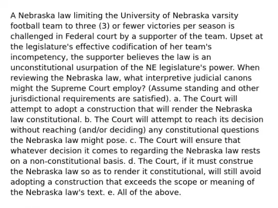 A Nebraska law limiting the University of Nebraska varsity football team to three (3) or fewer victories per season is challenged in Federal court by a supporter of the team. Upset at the legislature's effective codification of her team's incompetency, the supporter believes the law is an unconstitutional usurpation of the NE legislature's power. When reviewing the Nebraska law, what interpretive judicial canons might the Supreme Court employ? (Assume standing and other jurisdictional requirements are satisfied). a. The Court will attempt to adopt a construction that will render the Nebraska law constitutional. b. The Court will attempt to reach its decision without reaching (and/or deciding) any constitutional questions the Nebraska law might pose. c. The Court will ensure that whatever decision it comes to regarding the Nebraska law rests on a non-constitutional basis. d. The Court, if it must construe the Nebraska law so as to render it constitutional, will still avoid adopting a construction that exceeds the scope or meaning of the Nebraska law's text. e. All of the above.