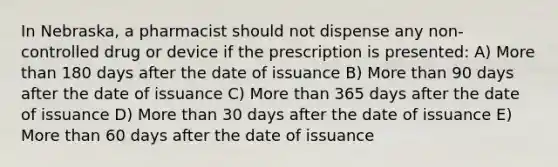 In Nebraska, a pharmacist should not dispense any non-controlled drug or device if the prescription is presented: A) More than 180 days after the date of issuance B) More than 90 days after the date of issuance C) More than 365 days after the date of issuance D) More than 30 days after the date of issuance E) More than 60 days after the date of issuance