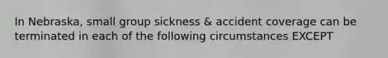 In Nebraska, small group sickness & accident coverage can be terminated in each of the following circumstances EXCEPT