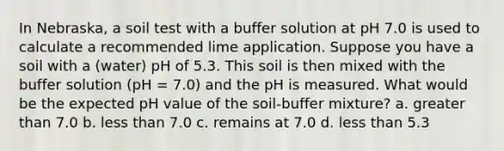 In Nebraska, a soil test with a buffer solution at pH 7.0 is used to calculate a recommended lime application. Suppose you have a soil with a (water) pH of 5.3. This soil is then mixed with the buffer solution (pH = 7.0) and the pH is measured. What would be the expected pH value of the soil-buffer mixture? a. greater than 7.0 b. less than 7.0 c. remains at 7.0 d. less than 5.3