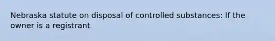 Nebraska statute on disposal of controlled substances: If the owner is a registrant