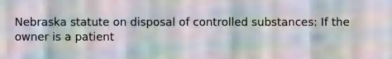 Nebraska statute on disposal of controlled substances: If the owner is a patient