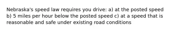 Nebraska's speed law requires you drive: a) at the posted speed b) 5 miles per hour below the posted speed c) at a speed that is reasonable and safe under existing road conditions