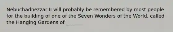 Nebuchadnezzar II will probably be remembered by most people for the building of one of the Seven Wonders of the World, called the Hanging Gardens of _______