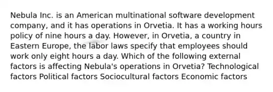 Nebula Inc. is an American multinational software development company, and it has operations in Orvetia. It has a working hours policy of nine hours a day. However, in Orvetia, a country in Eastern Europe, the labor laws specify that employees should work only eight hours a day. Which of the following external factors is affecting Nebula's operations in Orvetia? Technological factors Political factors Sociocultural factors Economic factors