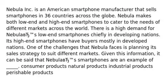 Nebula Inc. is an American smartphone manufacturer that sells smartphones in 36 countries across the globe. Nebula makes both low-end and high-end smartphones to cater to the needs of different markets across the world. There is a high demand for NebulaвЂ™s low-end smartphones chiefly in developing nations. Its high-end smartphones have buyers mostly in developed nations. One of the challenges that Nebula faces is planning its sales strategy to suit different markets. Given this information, it can be said that NebulaвЂ™s smartphones are an example of _____. consumer products natural products industrial products perishable products