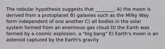 The nebular hypothesis suggests that ________. A) the moon is derived from a protoplanet B) galaxies such as the Milky Way form independent of one another C) all bodies in the solar system formed from an enormous gas cloud D) the Earth was formed by a cosmic explosion, a "big bang" E) Earth's moon is an asteroid captured by the Earth's gravity