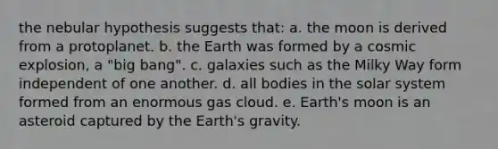 the nebular hypothesis suggests that: a. the moon is derived from a protoplanet. b. the Earth was formed by a cosmic explosion, a "big bang". c. galaxies such as the Milky Way form independent of one another. d. all bodies in the solar system formed from an enormous gas cloud. e. <a href='https://www.questionai.com/knowledge/kJCZiRzCfM-earths-moon' class='anchor-knowledge'>earth's moon</a> is an asteroid captured by the Earth's gravity.