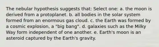 The nebular hypothesis suggests that: Select one: a. the moon is derived from a protoplanet. b. all bodies in the solar system formed from an enormous gas cloud. c. the Earth was formed by a cosmic explosion, a "big bang". d. galaxies such as the Milky Way form independent of one another. e. Earth's moon is an asteroid captured by the Earth's gravity.