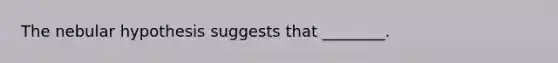 The nebular hypothesis suggests that ________.