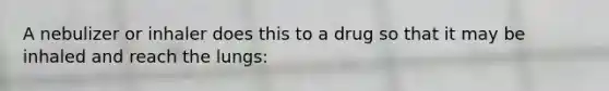 A nebulizer or inhaler does this to a drug so that it may be inhaled and reach the lungs: