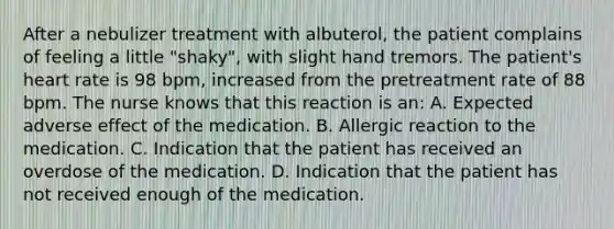 After a nebulizer treatment with albuterol, the patient complains of feeling a little "shaky", with slight hand tremors. The patient's heart rate is 98 bpm, increased from the pretreatment rate of 88 bpm. The nurse knows that this reaction is an: A. Expected adverse effect of the medication. B. Allergic reaction to the medication. C. Indication that the patient has received an overdose of the medication. D. Indication that the patient has not received enough of the medication.