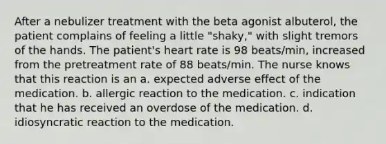 After a nebulizer treatment with the beta agonist albuterol, the patient complains of feeling a little "shaky," with slight tremors of the hands. The patient's heart rate is 98 beats/min, increased from the pretreatment rate of 88 beats/min. The nurse knows that this reaction is an a. expected adverse effect of the medication. b. allergic reaction to the medication. c. indication that he has received an overdose of the medication. d. idiosyncratic reaction to the medication.