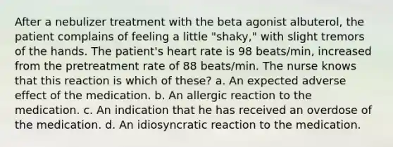 After a nebulizer treatment with the beta agonist albuterol, the patient complains of feeling a little "shaky," with slight tremors of the hands. The patient's heart rate is 98 beats/min, increased from the pretreatment rate of 88 beats/min. The nurse knows that this reaction is which of these? a. An expected adverse effect of the medication. b. An allergic reaction to the medication. c. An indication that he has received an overdose of the medication. d. An idiosyncratic reaction to the medication.