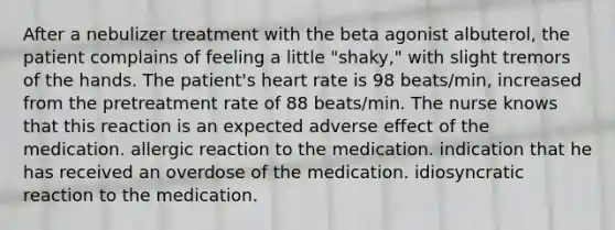 After a nebulizer treatment with the beta agonist albuterol, the patient complains of feeling a little "shaky," with slight tremors of the hands. The patient's heart rate is 98 beats/min, increased from the pretreatment rate of 88 beats/min. The nurse knows that this reaction is an expected adverse effect of the medication. allergic reaction to the medication. indication that he has received an overdose of the medication. idiosyncratic reaction to the medication.