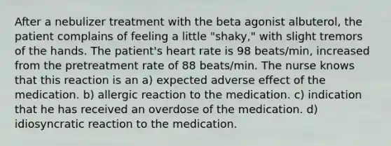 After a nebulizer treatment with the beta agonist albuterol, the patient complains of feeling a little "shaky," with slight tremors of the hands. The patient's heart rate is 98 beats/min, increased from the pretreatment rate of 88 beats/min. The nurse knows that this reaction is an a) expected adverse effect of the medication. b) allergic reaction to the medication. c) indication that he has received an overdose of the medication. d) idiosyncratic reaction to the medication.