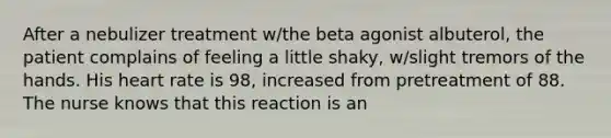 After a nebulizer treatment w/the beta agonist albuterol, the patient complains of feeling a little shaky, w/slight tremors of the hands. His heart rate is 98, increased from pretreatment of 88. The nurse knows that this reaction is an