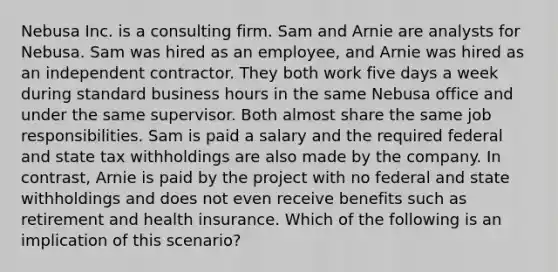 Nebusa Inc. is a consulting firm. Sam and Arnie are analysts for Nebusa. Sam was hired as an employee, and Arnie was hired as an independent contractor. They both work five days a week during standard business hours in the same Nebusa office and under the same supervisor. Both almost share the same job responsibilities. Sam is paid a salary and the required federal and state tax withholdings are also made by the company. In contrast, Arnie is paid by the project with no federal and state withholdings and does not even receive benefits such as retirement and health insurance. Which of the following is an implication of this scenario?