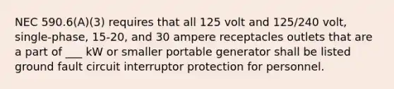 NEC 590.6(A)(3) requires that all 125 volt and 125/240 volt, single-phase, 15-20, and 30 ampere receptacles outlets that are a part of ___ kW or smaller portable generator shall be listed ground fault circuit interruptor protection for personnel.