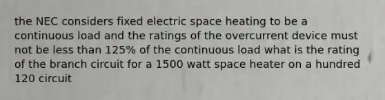 the NEC considers fixed electric space heating to be a continuous load and the ratings of the overcurrent device must not be less than 125% of the continuous load what is the rating of the branch circuit for a 1500 watt space heater on a hundred 120 circuit