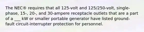 The NEC® requires that all 125-volt and 125/250-volt, single-phase, 15-, 20-, and 30-ampere receptacle outlets that are a part of a ___ kW or smaller portable generator have listed ground-fault circuit-interrupter protection for personnel.