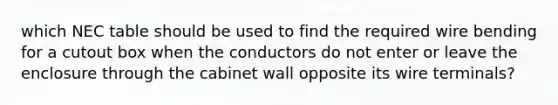 which NEC table should be used to find the required wire bending for a cutout box when the conductors do not enter or leave the enclosure through the cabinet wall opposite its wire terminals?