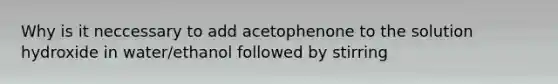 Why is it neccessary to add acetophenone to the solution hydroxide in water/ethanol followed by stirring