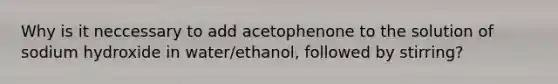 Why is it neccessary to add acetophenone to the solution of sodium hydroxide in water/ethanol, followed by stirring?