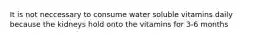 It is not neccessary to consume water soluble vitamins daily because the kidneys hold onto the vitamins for 3-6 months