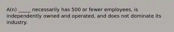 A(n) _____ necessarily has 500 or fewer employees, is independently owned and operated, and does not dominate its industry.