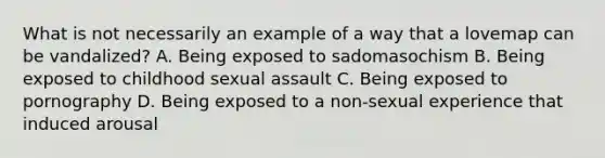 What is not necessarily an example of a way that a lovemap can be vandalized? A. Being exposed to sadomasochism B. Being exposed to childhood sexual assault C. Being exposed to pornography D. Being exposed to a non-sexual experience that induced arousal