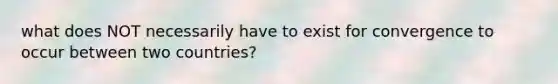 what does NOT necessarily have to exist for convergence to occur between two countries?