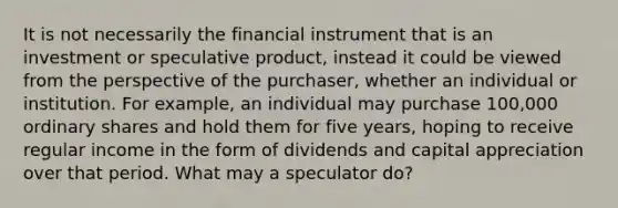 It is not necessarily the financial instrument that is an investment or speculative product, instead it could be viewed from the perspective of the purchaser, whether an individual or institution. For example, an individual may purchase 100,000 ordinary shares and hold them for five years, hoping to receive regular income in the form of dividends and capital appreciation over that period. What may a speculator do?