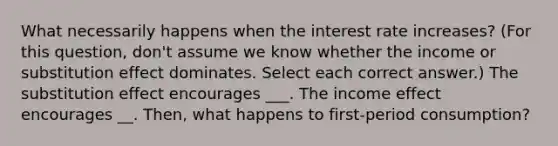 What necessarily happens when the interest rate increases? (For this question, don't assume we know whether the income or substitution effect dominates. Select each correct answer.) The substitution effect encourages ___. The income effect encourages __. Then, what happens to first-period consumption?