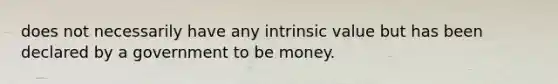 does not necessarily have any intrinsic value but has been declared by a government to be money.