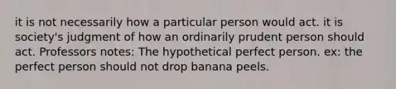 it is not necessarily how a particular person would act. it is society's judgment of how an ordinarily prudent person should act. Professors notes: The hypothetical perfect person. ex: the perfect person should not drop banana peels.