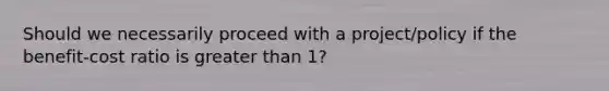 Should we necessarily proceed with a project/policy if the benefit-cost ratio is greater than 1?