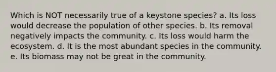 Which is NOT necessarily true of a keystone species? a. Its loss would decrease the population of other species. b. Its removal negatively impacts the community. c. Its loss would harm the ecosystem. d. It is the most abundant species in the community. e. Its biomass may not be great in the community.