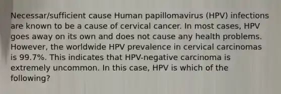 Necessar/sufficient cause Human papillomavirus (HPV) infections are known to be a cause of cervical cancer. In most cases, HPV goes away on its own and does not cause any health problems. However, the worldwide HPV prevalence in cervical carcinomas is 99.7%. This indicates that HPV-negative carcinoma is extremely uncommon. In this case, HPV is which of the following?