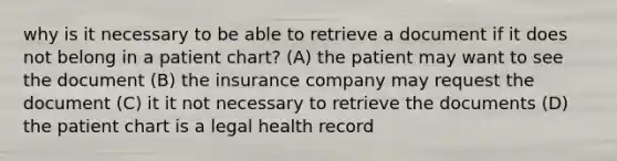 why is it necessary to be able to retrieve a document if it does not belong in a patient chart? (A) the patient may want to see the document (B) the insurance company may request the document (C) it it not necessary to retrieve the documents (D) the patient chart is a legal health record