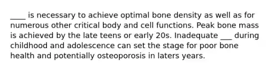 ____ is necessary to achieve optimal bone density as well as for numerous other critical body and cell functions. Peak bone mass is achieved by the late teens or early 20s. Inadequate ___ during childhood and adolescence can set the stage for poor bone health and potentially osteoporosis in laters years.