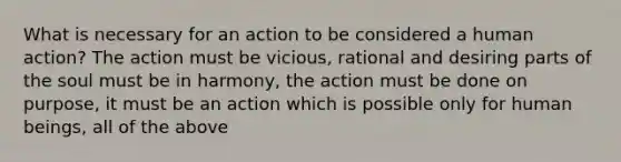 What is necessary for an action to be considered a human action? The action must be vicious, rational and desiring parts of the soul must be in harmony, the action must be done on purpose, it must be an action which is possible only for human beings, all of the above