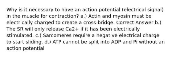 Why is it necessary to have an action potential (electrical signal) in the muscle for contraction? a.) Actin and myosin must be electrically charged to create a cross-bridge. Correct Answer b.) The SR will only release Ca2+ if it has been electrically stimulated. c.) Sarcomeres require a negative electrical charge to start sliding. d.) ATP cannot be split into ADP and Pi without an action potential
