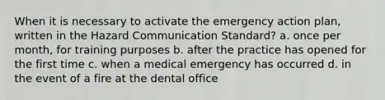 When it is necessary to activate the emergency action plan, written in the Hazard Communication Standard? a. once per month, for training purposes b. after the practice has opened for the first time c. when a medical emergency has occurred d. in the event of a fire at the dental office