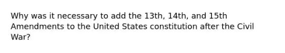 Why was it necessary to add the 13th, 14th, and 15th Amendments to the United States constitution after the Civil War?