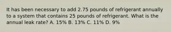 It has been necessary to add 2.75 pounds of refrigerant annually to a system that contains 25 pounds of refrigerant. What is the annual leak rate? A. 15% B. 13% C. 11% D. 9%