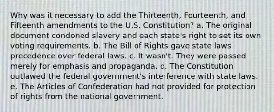 Why was it necessary to add the Thirteenth, Fourteenth, and Fifteenth amendments to the U.S. Constitution? a. The original document condoned slavery and each state's right to set its own voting requirements. b. The Bill of Rights gave state laws precedence over federal laws. c. It wasn't. They were passed merely for emphasis and propaganda. d. The Constitution outlawed the federal government's interference with state laws. e. The Articles of Confederation had not provided for protection of rights from the national government.