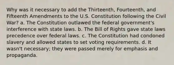 Why was it necessary to add the Thirteenth, Fourteenth, and Fifteenth Amendments to the U.S. Constitution following the Civil War? a. The Constitution outlawed the federal government's interference with state laws. b. The Bill of Rights gave state laws precedence over federal laws. c. The Constitution had condoned slavery and allowed states to set voting requirements. d. It wasn't necessary; they were passed merely for emphasis and propaganda.